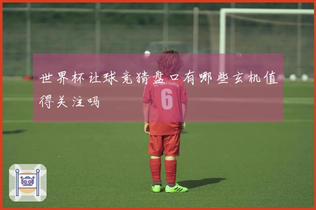 世界杯让球竞猜盘口有哪些玄机值得关注吗